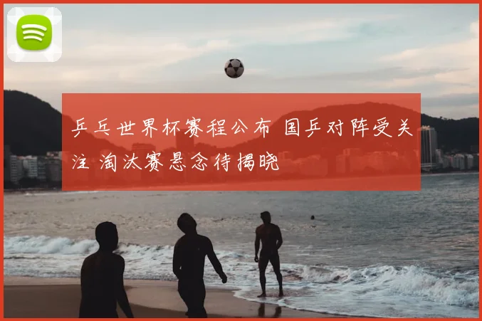 乒乓世界杯赛程公布 国乒对阵受关注 淘汰赛悬念待揭晓