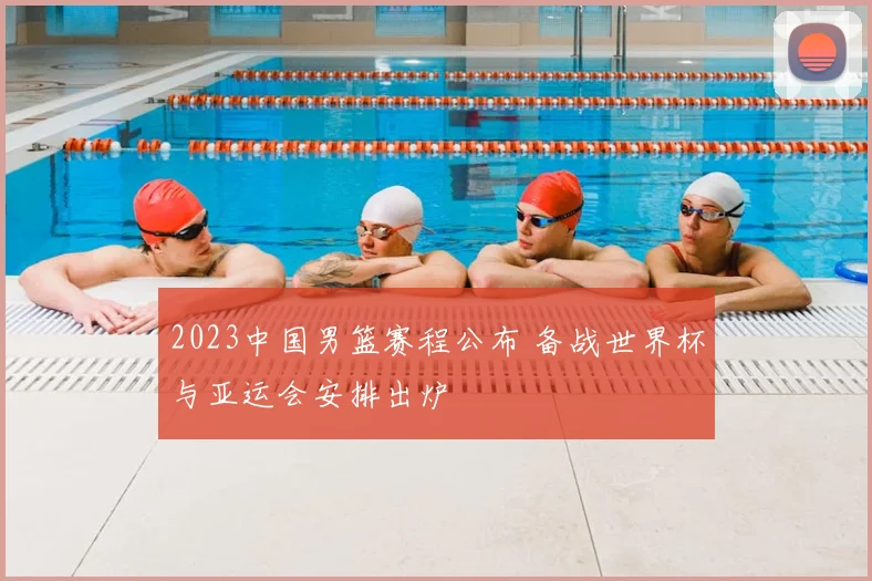 2023中国男篮赛程公布 备战世界杯与亚运会安排出炉