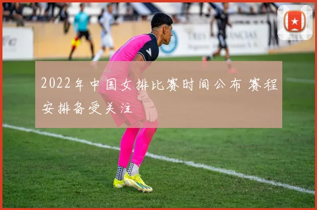 2022年中国女排比赛时间公布 赛程安排备受关注