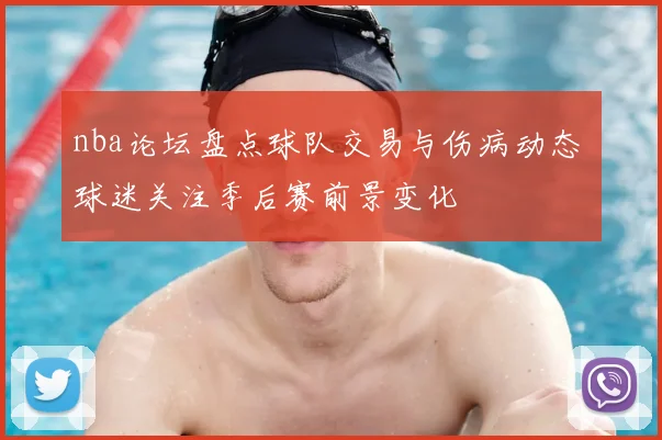 nba论坛盘点球队交易与伤病动态 球迷关注季后赛前景变化