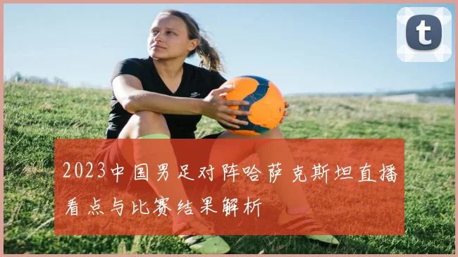 2023中国男足对阵哈萨克斯坦直播看点与比赛结果解析