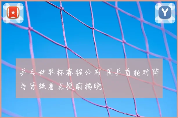 乒乓世界杯赛程公布 国乒首轮对阵与晋级看点提前揭晓