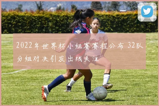 2022年世界杯小组赛赛程公布 32队分组对决引发出线关注