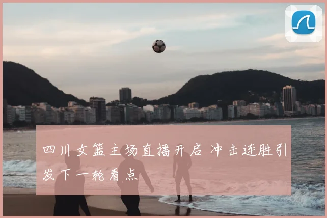 四川女篮主场直播开启 冲击连胜引发下一轮看点