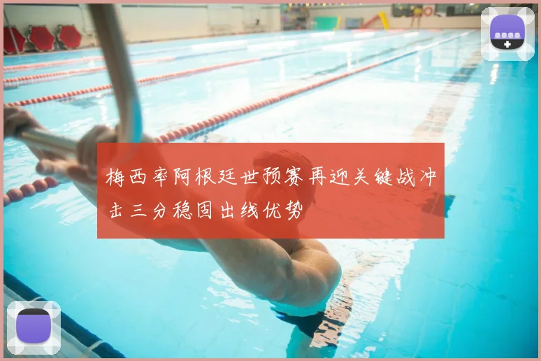 梅西率阿根廷世预赛再迎关键战冲击三分稳固出线优势