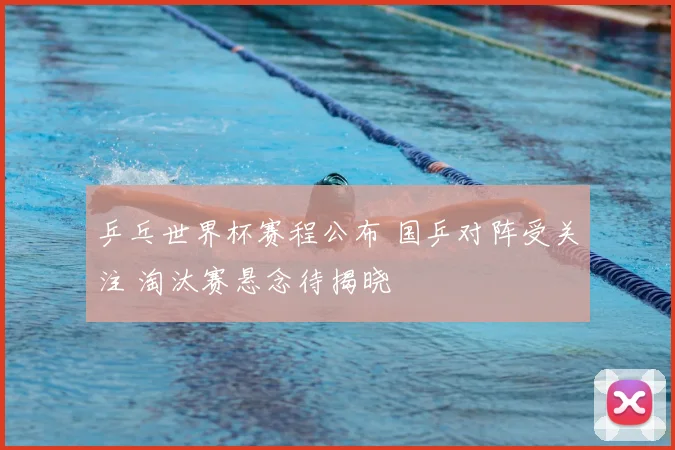 乒乓世界杯赛程公布 国乒对阵受关注 淘汰赛悬念待揭晓