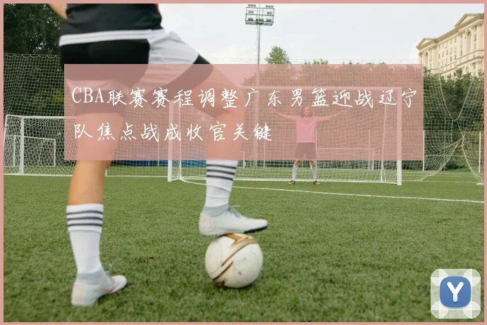 CBA联赛赛程调整广东男篮迎战辽宁队焦点战成收官关键