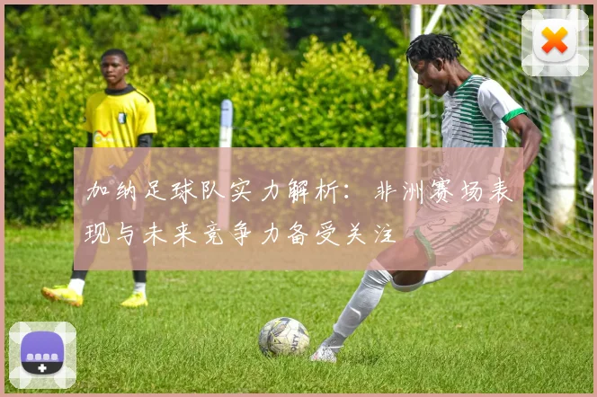 加纳足球队实力解析：非洲赛场表现与未来竞争力备受关注