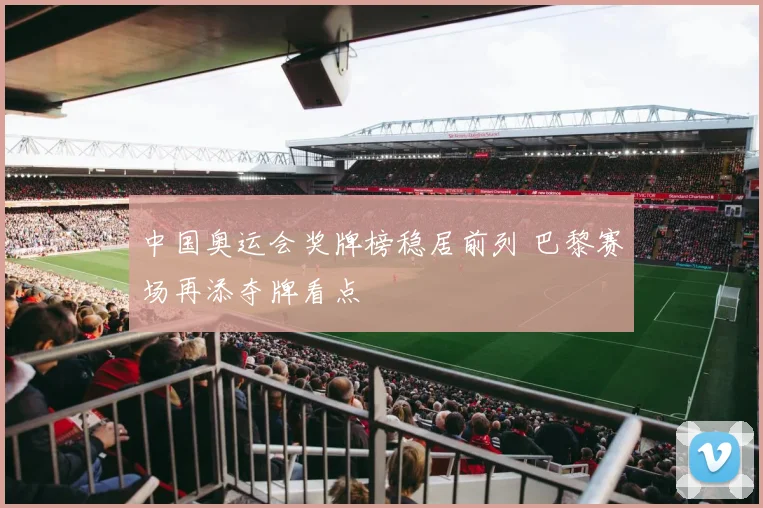 中国奥运会奖牌榜稳居前列 巴黎赛场再添夺牌看点