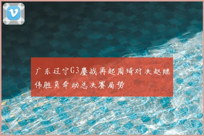 广东辽宁G3鏖战再起周琦对决赵继伟胜负牵动总决赛局势