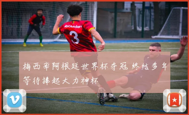 梅西率阿根廷世界杯夺冠 终结多年等待捧起大力神杯