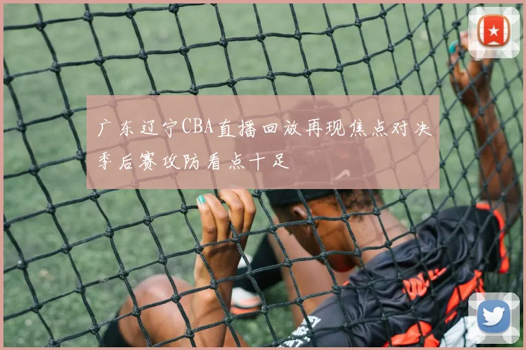 广东辽宁CBA直播回放再现焦点对决季后赛攻防看点十足