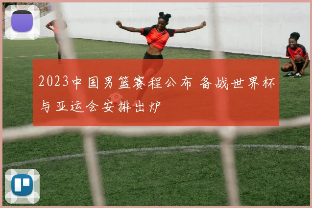 2023中国男篮赛程公布 备战世界杯与亚运会安排出炉