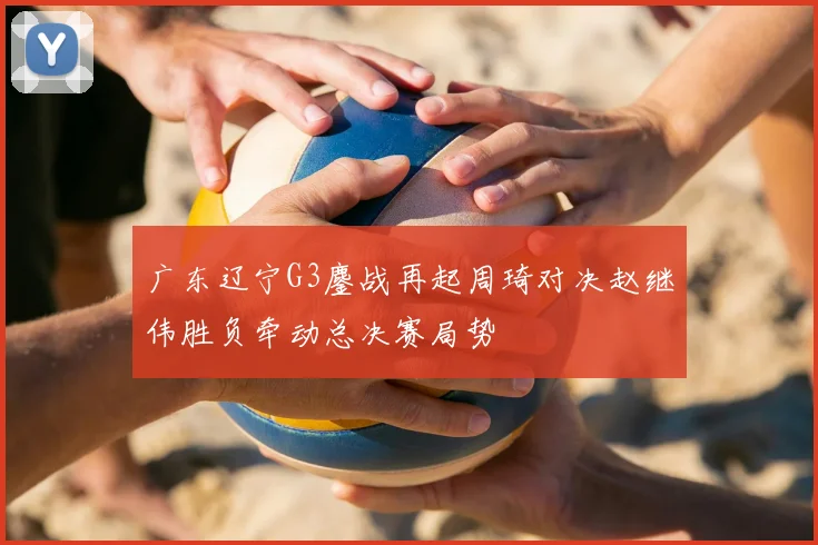 广东辽宁G3鏖战再起周琦对决赵继伟胜负牵动总决赛局势