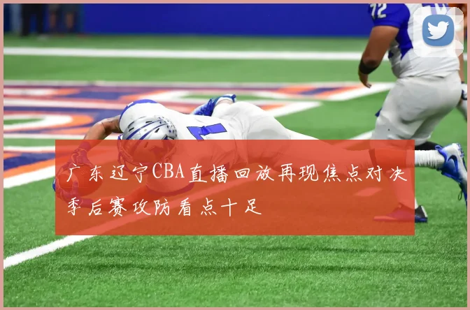 广东辽宁CBA直播回放再现焦点对决季后赛攻防看点十足