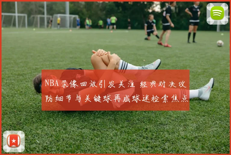 NBA录像回放引发关注 经典对决攻防细节与关键球再成球迷检索焦点