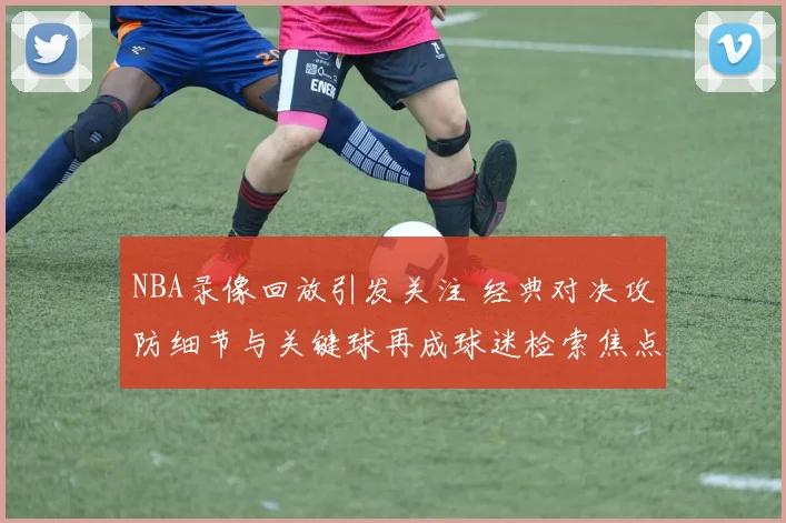 NBA录像回放引发关注 经典对决攻防细节与关键球再成球迷检索焦点