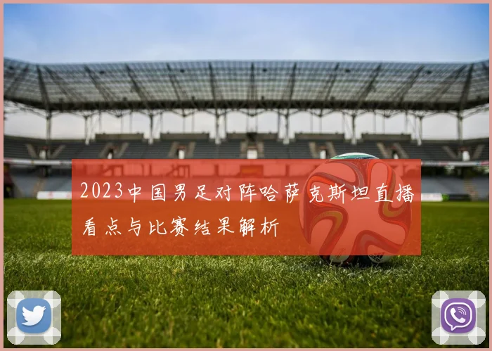 2023中国男足对阵哈萨克斯坦直播看点与比赛结果解析
