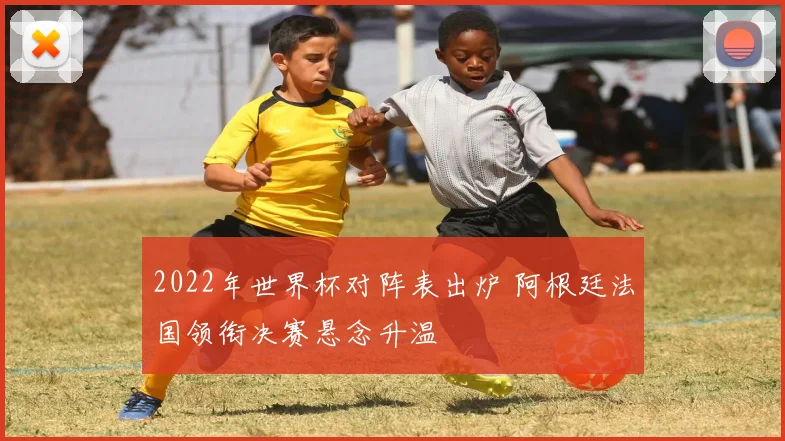 2022年世界杯对阵表出炉 阿根廷法国领衔决赛悬念升温