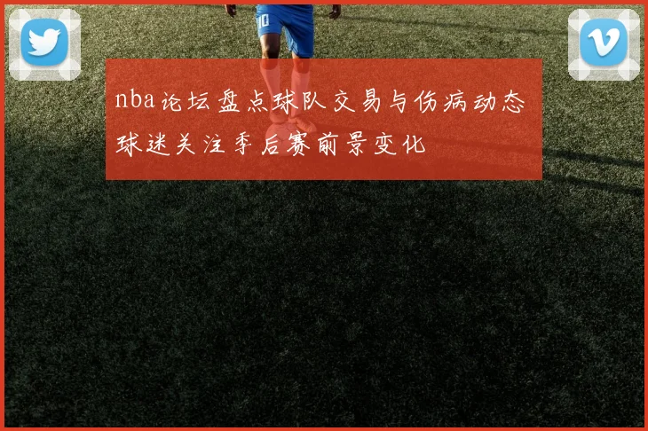 nba论坛盘点球队交易与伤病动态 球迷关注季后赛前景变化